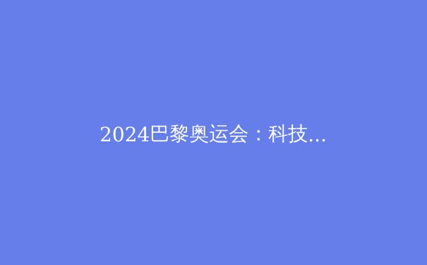 2024巴黎奥运会：科技与可持续性如何重塑体育未来