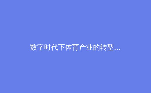 数字时代下体育产业的转型：科技如何重塑赛事体验与商业模式