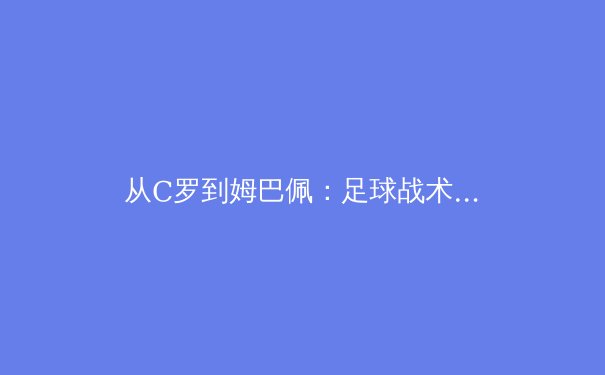 从C罗到姆巴佩：足球战术演进中个体与体系的辩证关系 - 3