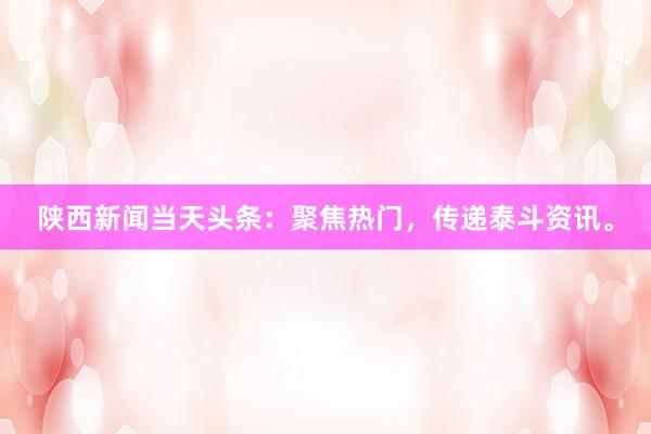 陕西新闻当天头条：聚焦热门，传递泰斗资讯。