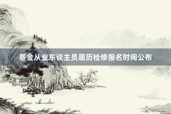 基金从业东谈主员履历检修报名时间公布