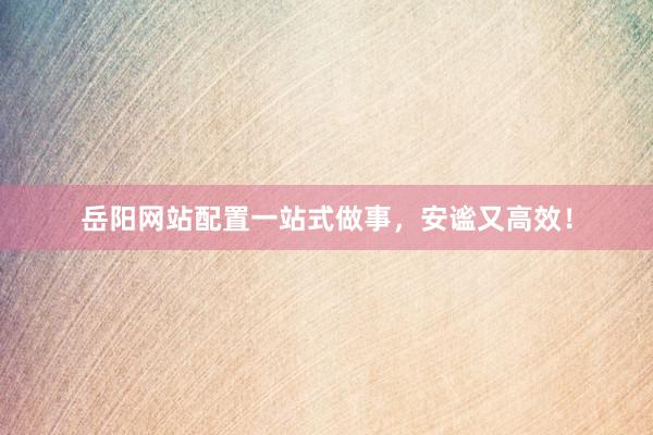 岳阳网站配置一站式做事，安谧又高效！