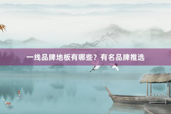 一线品牌地板有哪些？有名品牌推选