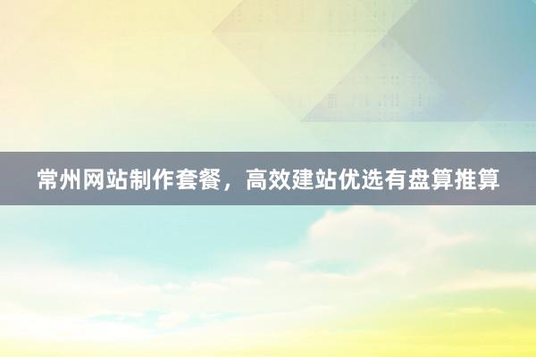 常州网站制作套餐，高效建站优选有盘算推算