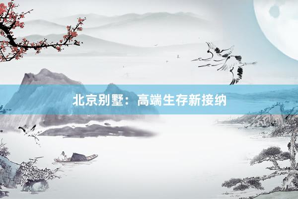 北京别墅：高端生存新接纳