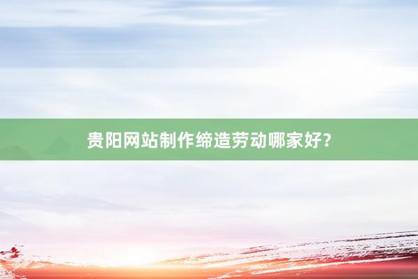 贵阳网站制作缔造劳动哪家好？