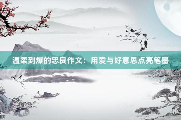 温柔到爆的忠良作文：用爱与好意思点亮笔墨