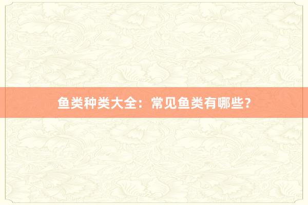 鱼类种类大全：常见鱼类有哪些？