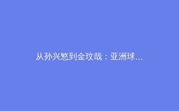 从孙兴慜到金玟哉：亚洲球员如何重塑欧洲足坛权力格局 - 2